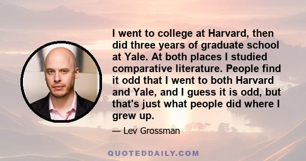 I went to college at Harvard, then did three years of graduate school at Yale. At both places I studied comparative literature. People find it odd that I went to both Harvard and Yale, and I guess it is odd, but that's