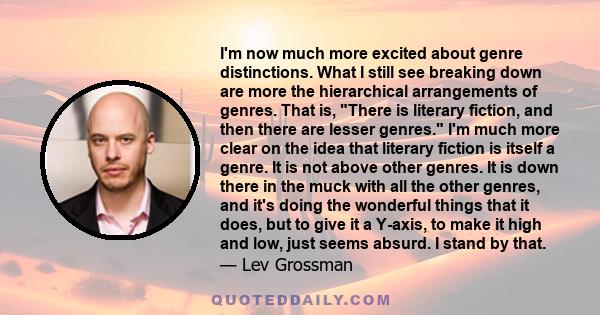 I'm now much more excited about genre distinctions. What I still see breaking down are more the hierarchical arrangements of genres. That is, There is literary fiction, and then there are lesser genres. I'm much more