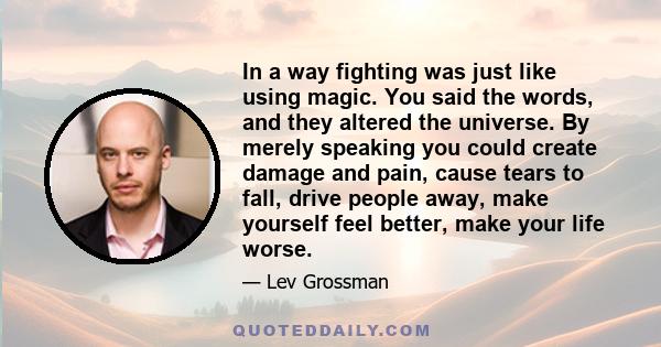 In a way fighting was just like using magic. You said the words, and they altered the universe. By merely speaking you could create damage and pain, cause tears to fall, drive people away, make yourself feel better,