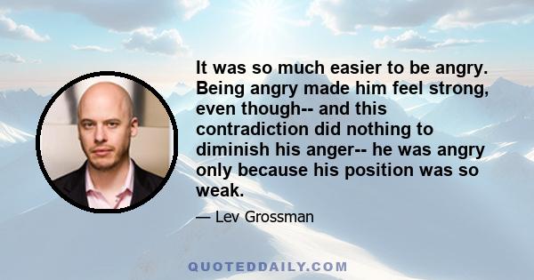 It was so much easier to be angry. Being angry made him feel strong, even though-- and this contradiction did nothing to diminish his anger-- he was angry only because his position was so weak.