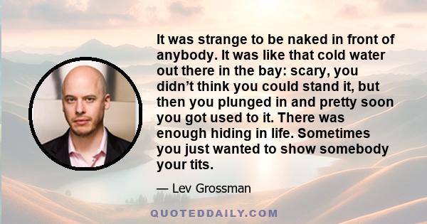 It was strange to be naked in front of anybody. It was like that cold water out there in the bay: scary, you didn’t think you could stand it, but then you plunged in and pretty soon you got used to it. There was enough