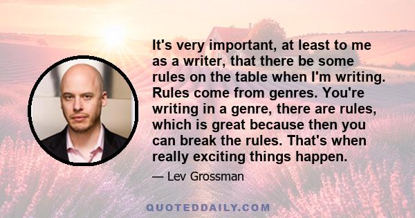 It's very important, at least to me as a writer, that there be some rules on the table when I'm writing. Rules come from genres. You're writing in a genre, there are rules, which is great because then you can break the