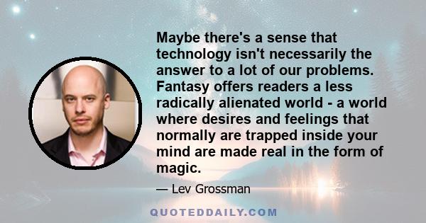 Maybe there's a sense that technology isn't necessarily the answer to a lot of our problems. Fantasy offers readers a less radically alienated world - a world where desires and feelings that normally are trapped inside