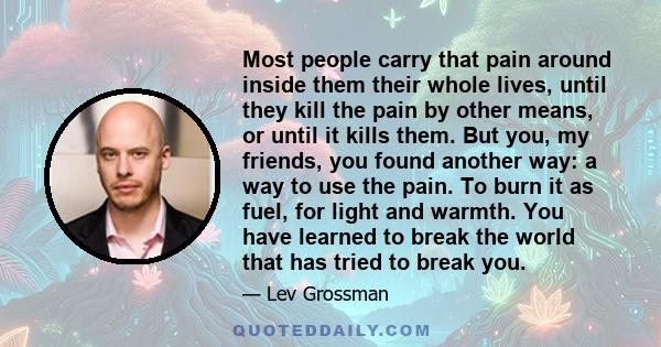 Most people carry that pain around inside them their whole lives, until they kill the pain by other means, or until it kills them. But you, my friends, you found another way: a way to use the pain. To burn it as fuel,