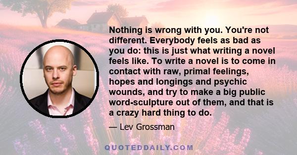 Nothing is wrong with you. You're not different. Everybody feels as bad as you do: this is just what writing a novel feels like. To write a novel is to come in contact with raw, primal feelings, hopes and longings and