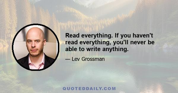 Read everything. If you haven't read everything, you'll never be able to write anything.