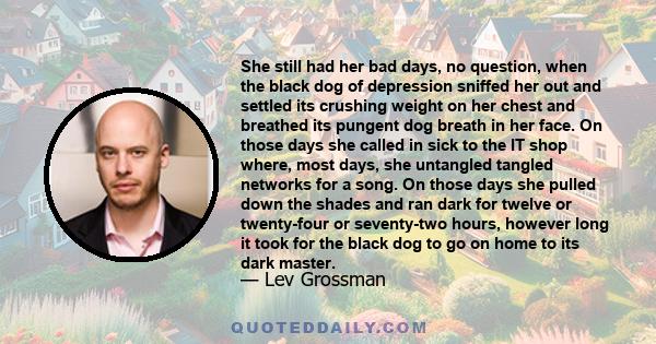 She still had her bad days, no question, when the black dog of depression sniffed her out and settled its crushing weight on her chest and breathed its pungent dog breath in her face. On those days she called in sick to 