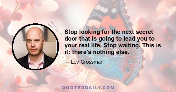 Stop looking for the next secret door that is going to lead you to your real life. Stop waiting. This is it: there's nothing else.