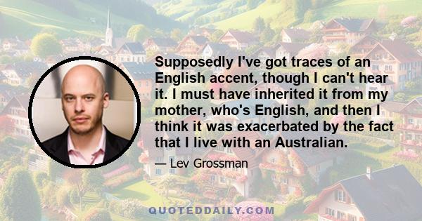 Supposedly I've got traces of an English accent, though I can't hear it. I must have inherited it from my mother, who's English, and then I think it was exacerbated by the fact that I live with an Australian.