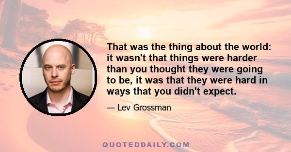 That was the thing about the world: it wasn't that things were harder than you thought they were going to be, it was that they were hard in ways that you didn't expect.