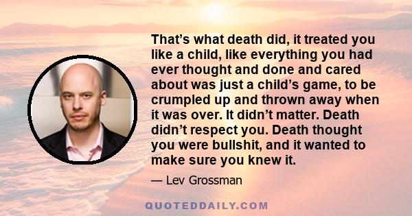 That’s what death did, it treated you like a child, like everything you had ever thought and done and cared about was just a child’s game, to be crumpled up and thrown away when it was over. It didn’t matter. Death