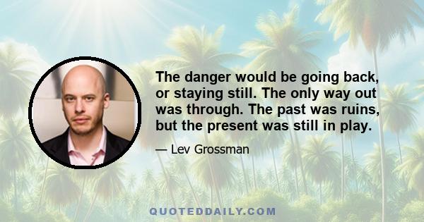 The danger would be going back, or staying still. The only way out was through. The past was ruins, but the present was still in play.