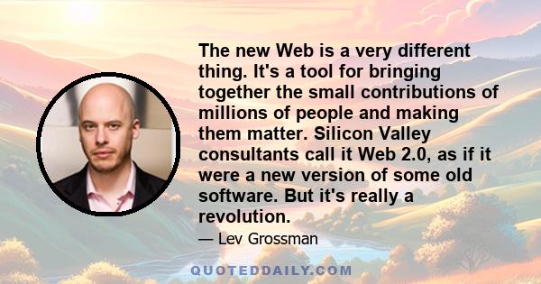 The new Web is a very different thing. It's a tool for bringing together the small contributions of millions of people and making them matter. Silicon Valley consultants call it Web 2.0, as if it were a new version of