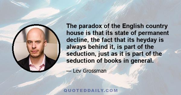 The paradox of the English country house is that its state of permanent decline, the fact that its heyday is always behind it, is part of the seduction, just as it is part of the seduction of books in general.