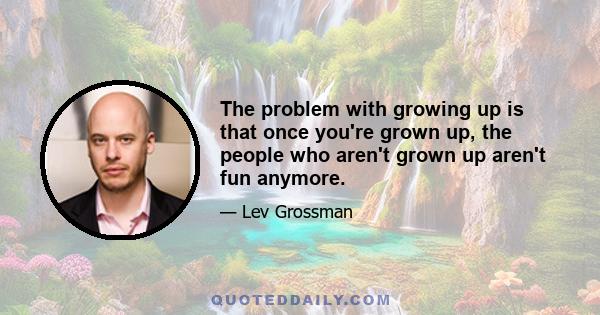 The problem with growing up is that once you're grown up, the people who aren't grown up aren't fun anymore.