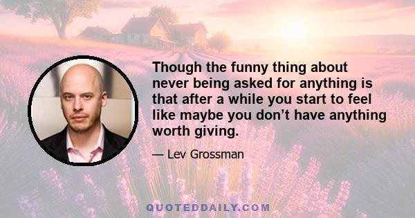 Though the funny thing about never being asked for anything is that after a while you start to feel like maybe you don’t have anything worth giving.