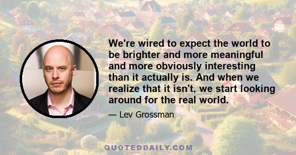 We're wired to expect the world to be brighter and more meaningful and more obviously interesting than it actually is. And when we realize that it isn't, we start looking around for the real world.