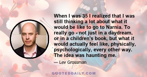 When I was 35 I realized that I was still thinking a lot about what it would be like to go to Narnia. To really go - not just in a daydream, or in a children's book, but what it would actually feel like, physically,