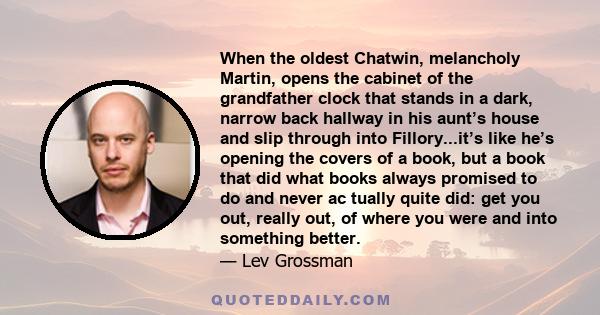 When the oldest Chatwin, melancholy Martin, opens the cabinet of the grandfather clock that stands in a dark, narrow back hallway in his aunt’s house and slip through into Fillory...it’s like he’s opening the covers of