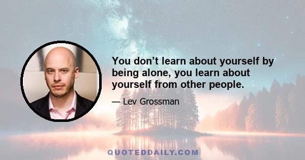 You don’t learn about yourself by being alone, you learn about yourself from other people.