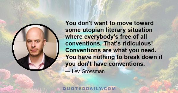 You don't want to move toward some utopian literary situation where everybody's free of all conventions. That's ridiculous! Conventions are what you need. You have nothing to break down if you don't have conventions.