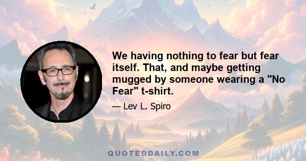 We having nothing to fear but fear itself. That, and maybe getting mugged by someone wearing a No Fear t-shirt.