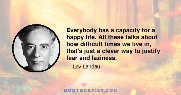 Everybody has a capacity for a happy life. All these talks about how difficult times we live in, that's just a clever way to justify fear and laziness.