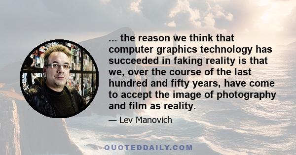 ... the reason we think that computer graphics technology has succeeded in faking reality is that we, over the course of the last hundred and fifty years, have come to accept the image of photography and film as reality.