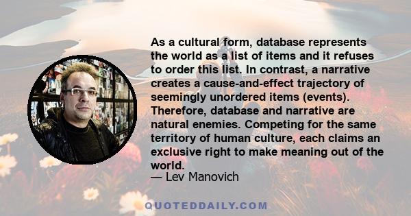 As a cultural form, database represents the world as a list of items and it refuses to order this list. In contrast, a narrative creates a cause-and-effect trajectory of seemingly unordered items (events). Therefore,