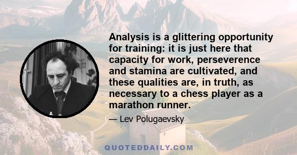 Analysis is a glittering opportunity for training: it is just here that capacity for work, perseverence and stamina are cultivated, and these qualities are, in truth, as necessary to a chess player as a marathon runner.