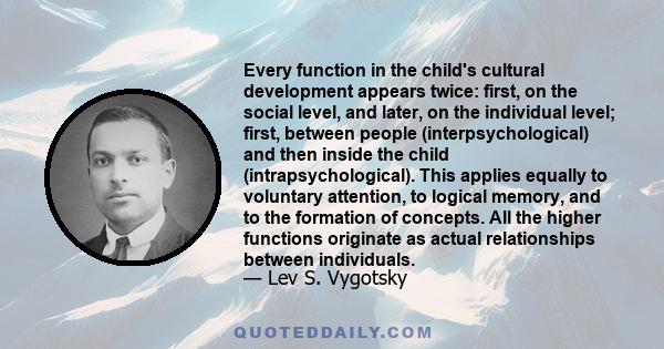 Every function in the child's cultural development appears twice: first, on the social level, and later, on the individual level; first, between people (interpsychological) and then inside the child