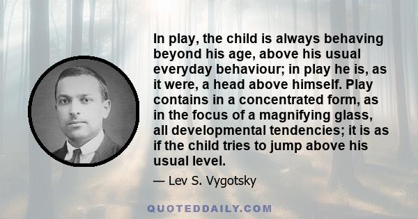 In play, the child is always behaving beyond his age, above his usual everyday behaviour; in play he is, as it were, a head above himself. Play contains in a concentrated form, as in the focus of a magnifying glass, all 