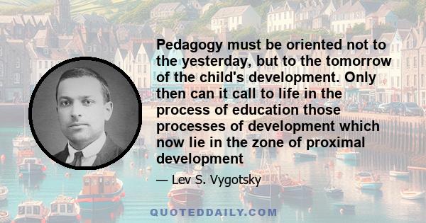 Pedagogy must be oriented not to the yesterday, but to the tomorrow of the child's development. Only then can it call to life in the process of education those processes of development which now lie in the zone of