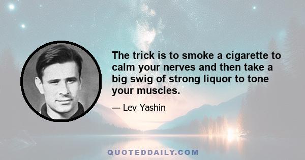 The trick is to smoke a cigarette to calm your nerves and then take a big swig of strong liquor to tone your muscles.