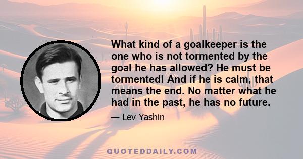 What kind of a goalkeeper is the one who is not tormented by the goal he has allowed? He must be tormented! And if he is calm, that means the end. No matter what he had in the past, he has no future.