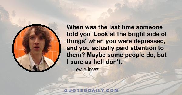 When was the last time someone told you 'Look at the bright side of things' when you were depressed, and you actually paid attention to them? Maybe some people do, but I sure as hell don't.