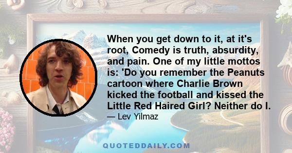 When you get down to it, at it's root, Comedy is truth, absurdity, and pain. One of my little mottos is: 'Do you remember the Peanuts cartoon where Charlie Brown kicked the football and kissed the Little Red Haired