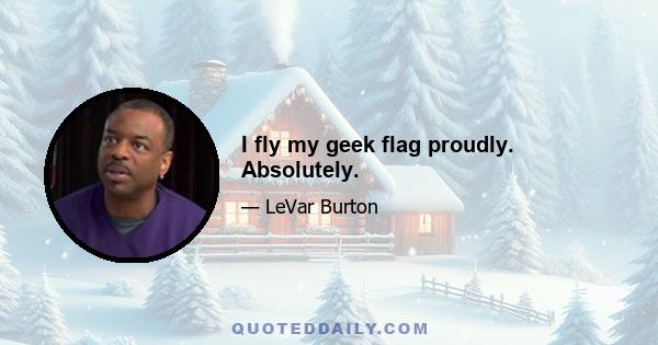 I fly my geek flag proudly. Absolutely.