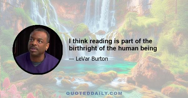 I think reading is part of the birthright of the human being