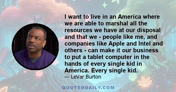 I want to live in an America where we are able to marshal all the resources we have at our disposal and that we - people like me, and companies like Apple and Intel and others - can make it our business to put a tablet