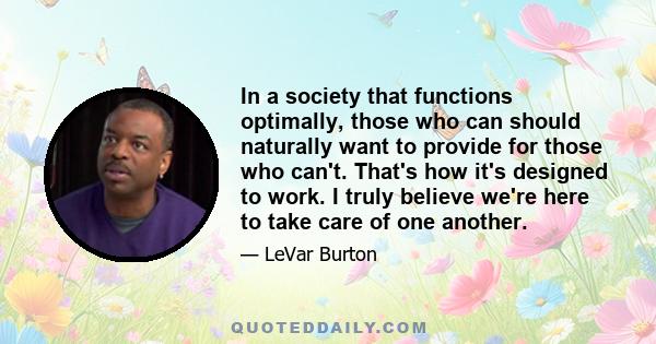 In a society that functions optimally, those who can should naturally want to provide for those who can't. That's how it's designed to work. I truly believe we're here to take care of one another.