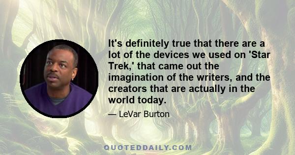 It's definitely true that there are a lot of the devices we used on 'Star Trek,' that came out the imagination of the writers, and the creators that are actually in the world today.