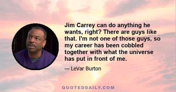 Jim Carrey can do anything he wants, right? There are guys like that. I'm not one of those guys, so my career has been cobbled together with what the universe has put in front of me.