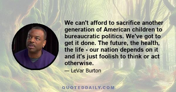 We can't afford to sacrifice another generation of American children to bureaucratic politics. We've got to get it done. The future, the health, the life - our nation depends on it and it's just foolish to think or act