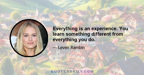 Everything is an experience. You learn something different from everything you do.