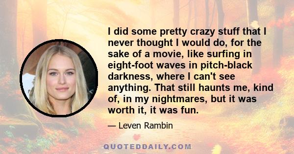 I did some pretty crazy stuff that I never thought I would do, for the sake of a movie, like surfing in eight-foot waves in pitch-black darkness, where I can't see anything. That still haunts me, kind of, in my