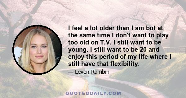 I feel a lot older than I am but at the same time I don't want to play too old on T.V. I still want to be young. I still want to be 20 and enjoy this period of my life where I still have that flexibility.