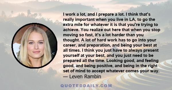 I work a lot, and I prepare a lot. I think that's really important when you live in LA, to go the extra mile for whatever it is that you're trying to achieve. You realize out here that when you stop moving so fast, it's 