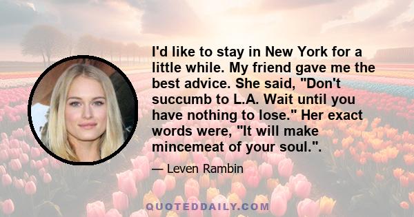 I'd like to stay in New York for a little while. My friend gave me the best advice. She said, Don't succumb to L.A. Wait until you have nothing to lose. Her exact words were, It will make mincemeat of your soul..