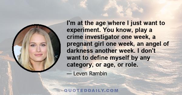 I'm at the age where I just want to experiment. You know, play a crime investigator one week, a pregnant girl one week, an angel of darkness another week. I don't want to define myself by any category, or age, or role.